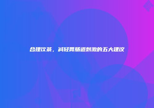 合理饮茶，减轻胃肠道刺激的五大建议