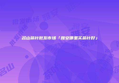 名山茶叶批发市场「雅安哪里买茶叶好」