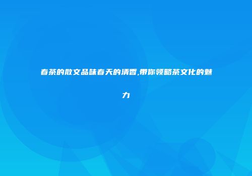 春茶的散文品味春天的清香,带你领略茶文化的魅力