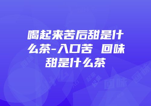 喝起来苦后甜是什么茶-入口苦 回味甜是什么茶