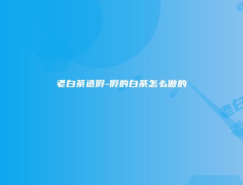 老白茶造假-假的白茶怎么做的