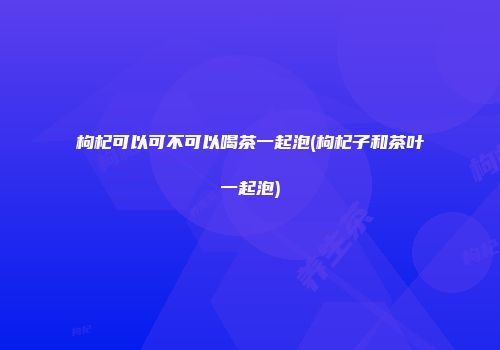 枸杞可以可不可以喝茶一起泡(枸杞子和茶叶一起泡)