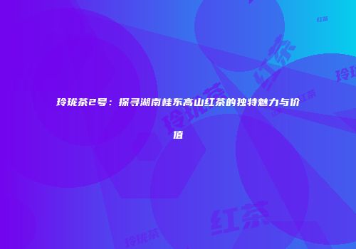 玲珑茶2号：探寻湖南桂东高山红茶的独特魅力与价值