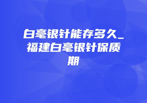 白毫银针能存多久_福建白毫银针保质期