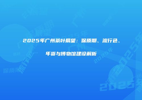 2025年广州茶叶展望：保质期、流行色、年货与博物馆建设解析