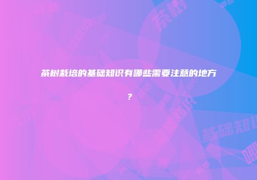 茶树栽培的基础知识有哪些需要注意的地方？