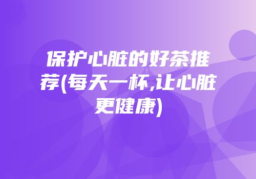 保护心脏的好茶推荐(每天一杯,让心脏更健康)