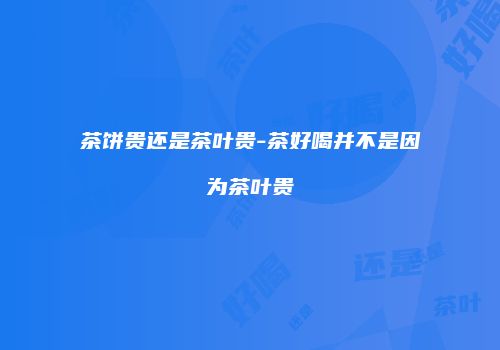茶饼贵还是茶叶贵-茶好喝并不是因为茶叶贵