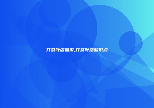 开茶叶店知识,开茶叶店知识点