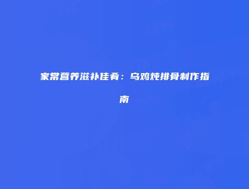 家常营养滋补佳肴：乌鸡炖排骨制作指南