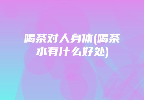 喝茶对人身体(喝茶水有什么好处)