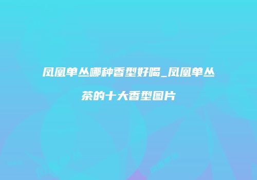 凤凰单丛哪种香型好喝_凤凰单丛茶的十大香型图片