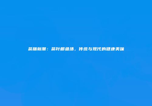 茶膳新潮：茶叶鲫鱼汤，传统与现代的健康美味