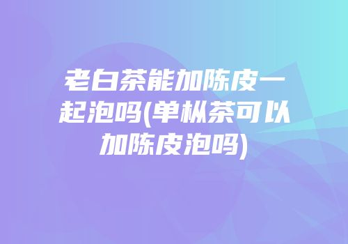 老白茶能加陈皮一起泡吗(单枞茶可以加陈皮泡吗)