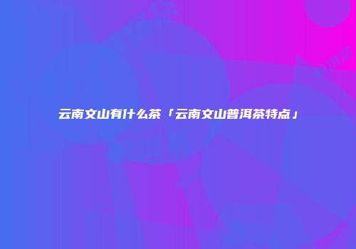 云南文山有什么茶「云南文山普洱茶特点」
