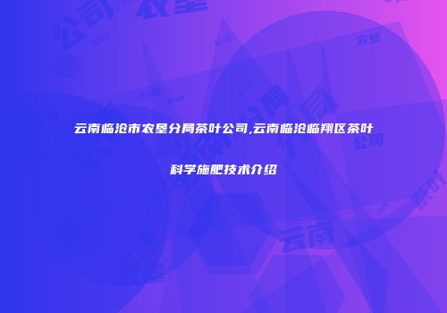 云南临沧市农垦分局茶叶公司,云南临沧临翔区茶叶科学施肥技术介绍