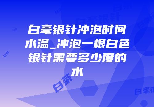 白毫银针冲泡时间水温_冲泡一根白色银针需要多少度的水