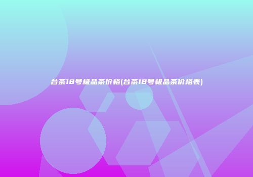 台茶18号极品茶价格(台茶18号极品茶价格表)