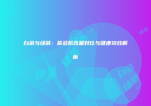 白茶与绿茶：茶多酚含量对比与健康功效解析