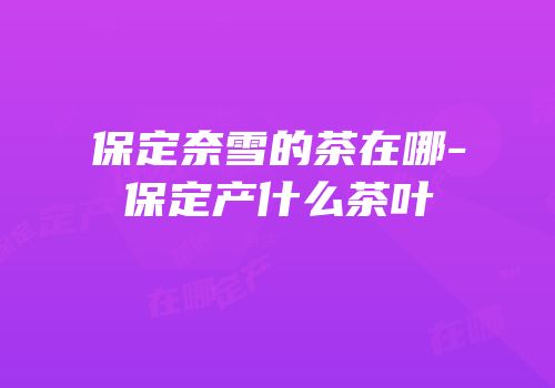 保定奈雪的茶在哪-保定产什么茶叶