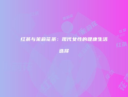 红茶与茉莉花茶：现代女性的健康生活选择