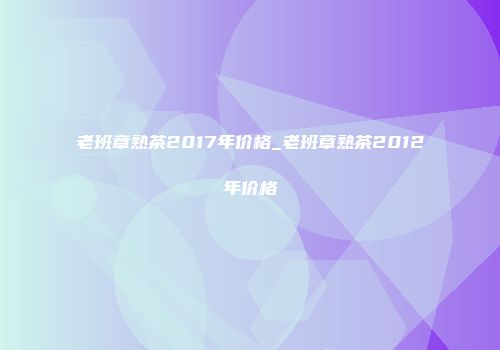 老班章熟茶2017年价格_老班章熟茶2012年价格