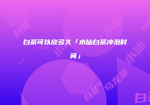 白茶可以放多久「水仙白茶冲泡时间」