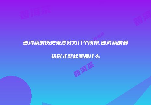 普洱茶的历史来源分为几个阶段,普洱茶的最初形式和起源是什么