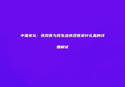 中国茶礼：铁观音与原生态铁观音茶叶礼盒的详细解读
