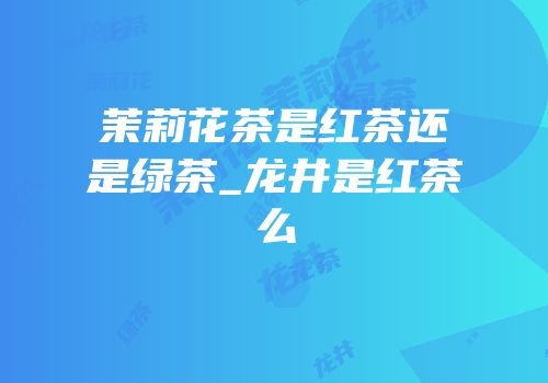 茉莉花茶是红茶还是绿茶_龙井是红茶么