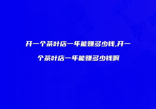 开一个茶叶店一年能赚多少钱,开一个茶叶店一年能赚多少钱啊