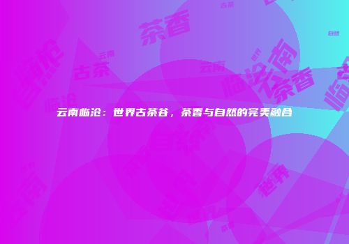 云南临沧：世界古茶谷，茶香与自然的完美融合