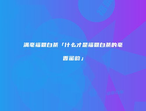 满毫福鼎白茶「什么才是福鼎白茶的毫香蜜韵」