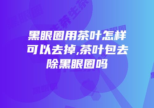 黑眼圈用茶叶怎样可以去掉,茶叶包去除黑眼圈吗