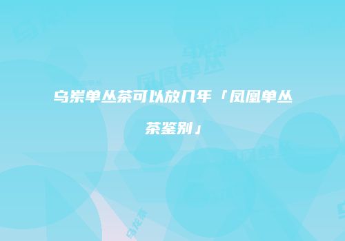 乌岽单丛茶可以放几年「凤凰单丛茶鉴别」