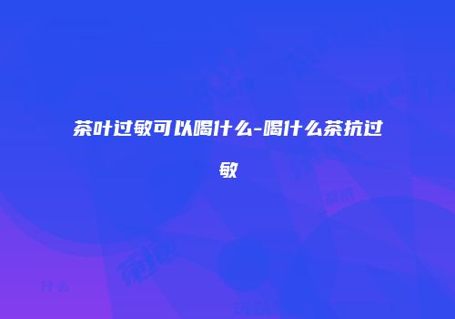 茶叶过敏可以喝什么-喝什么茶抗过敏