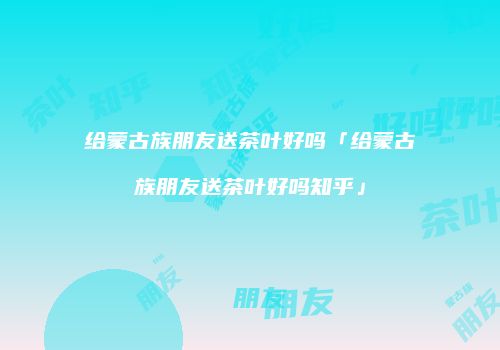 给蒙古族朋友送茶叶好吗「给蒙古族朋友送茶叶好吗知乎」