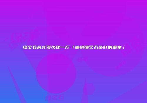 绿宝石茶叶多少钱一斤「贵州绿宝石茶叶的前生」