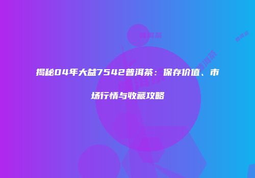 揭秘04年大益7542普洱茶：保存价值、市场行情与收藏攻略