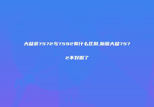 大益茶7572与7592有什么区别,新版大益7572不好喝了