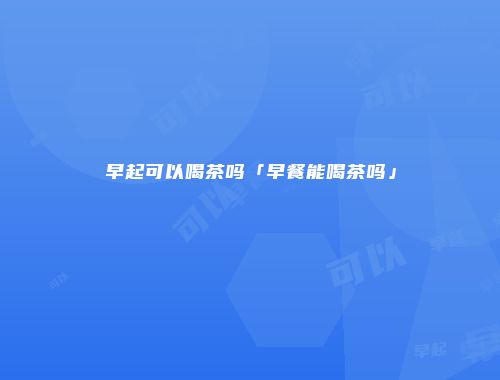 早起可以喝茶吗「早餐能喝茶吗」