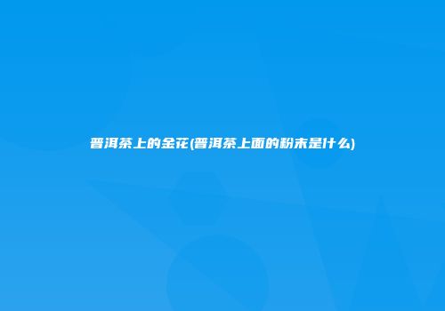 普洱茶上的金花(普洱茶上面的粉末是什么)