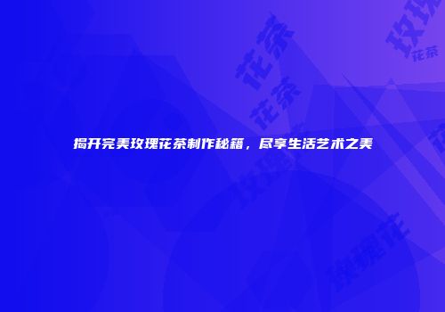揭开完美玫瑰花茶制作秘籍，尽享生活艺术之美