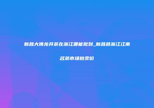 新昌大佛龙井茶在浙江哪能批到_新昌县浙江江南名茶市场拍卖价