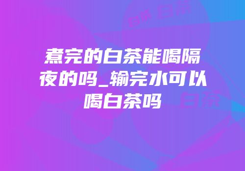 煮完的白茶能喝隔夜的吗_输完水可以喝白茶吗