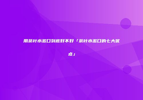 用茶叶水漱口到底好不好「茶叶水漱口的七大优点」