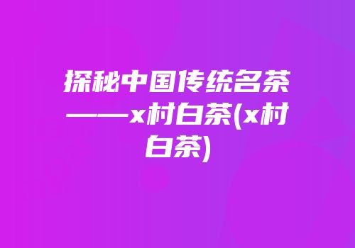 探秘中国传统名茶——x村白茶(x村白茶)