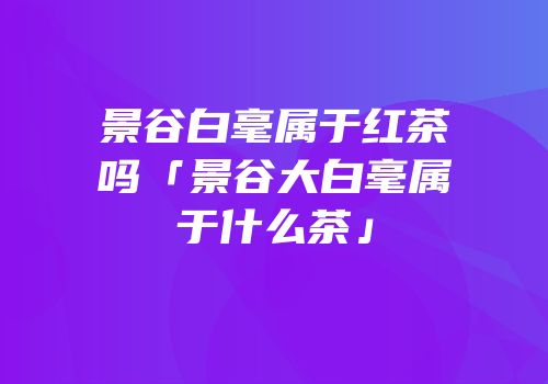 景谷白毫属于红茶吗「景谷大白毫属于什么茶」