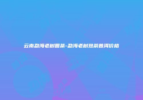 云南勐海老树圆茶-勐海老树熟茶普洱价格