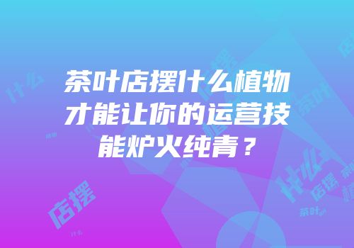 茶叶店摆什么植物才能让你的运营技能炉火纯青？